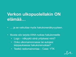 Verkon ulkopuolellakin ON
elämää…
• … ja se vaikuttaa myös hakukonenäkyvyyteen.

• Muista siis tarjota AINA ruokaa hakukoneelle
  • Logo – näkyykö siinä yrityksesi nimi?
  • Onko ulkomainonnassa tai autojesi
    teippauksessa hakukoneruokaa?
  • Teetkö radiomainontaa – Case: YTK
 