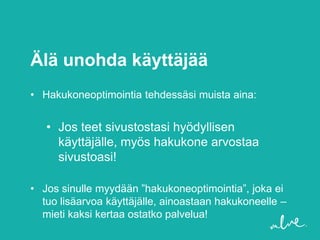 Älä unohda käyttäjää
• Hakukoneoptimointia tehdessäsi muista aina:


   • Jos teet sivustostasi hyödyllisen
     käyttäjälle, myös hakukone arvostaa
     sivustoasi!

• Jos sinulle myydään ”hakukoneoptimointia”, joka ei
  tuo lisäarvoa käyttäjälle, ainoastaan hakukoneelle –
  mieti kaksi kertaa ostatko palvelua!
 