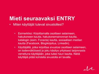 Mieti seuraavaksi ENTRY
• Miten käyttäjät tulevat sivustollesi?

   • Esimerkiksi: Kirjoittamalla osoitteen selaimeen,
     hakukoneen kautta, hakukonemainonnan kautta,
     katalogin (esim. Fonecta) kautta, sosiaalisen median
     kautta (Facebook, Blogikirjoitus, Linkedin).
   • Käyttäjällä, jotka kirjoittaa sivustosi osoitteen selaimeen,
     on todennäköisesti jo joku käsitys yrityksesi tarjonnasta
     verrattuna käyttäjään, joka tulee haun kautta. Näitä
     käyttäjiä pitää kohdella sivustolla eri tavalla.
 