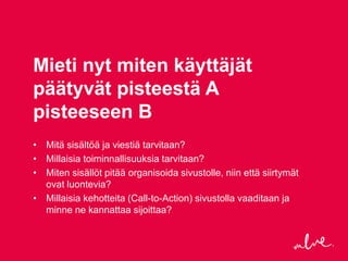 Mieti nyt miten käyttäjät
päätyvät pisteestä A
pisteeseen B
• Mitä sisältöä ja viestiä tarvitaan?
• Millaisia toiminnallisuuksia tarvitaan?
• Miten sisällöt pitää organisoida sivustolle, niin että siirtymät
  ovat luontevia?
• Millaisia kehotteita (Call-to-Action) sivustolla vaaditaan ja
  minne ne kannattaa sijoittaa?
 