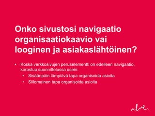 Onko sivustosi navigaatio
organisaatiokaavio vai
looginen ja asiakaslähtöinen?
• Koska verkkosivujen peruselementti on edelleen navigaatio,
  korostuu suunnittelussa usein:
   • Sisäänpäin lämpiävä tapa organisoida asioita
   • Siilomainen tapa organisoida asioita
 