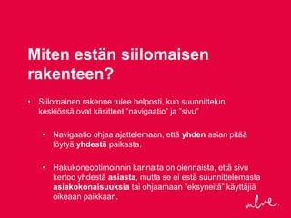 Miten estän siilomaisen
rakenteen?
• Siilomainen rakenne tulee helposti, kun suunnittelun
  keskiössä ovat käsitteet ”navigaatio” ja ”sivu”

   • Navigaatio ohjaa ajattelemaan, että yhden asian pitää
     löytyä yhdestä paikasta.

   • Hakukoneoptimoinnin kannalta on olennaista, että sivu
     kertoo yhdestä asiasta, mutta se ei estä suunnittelemasta
     asiakokonaisuuksia tai ohjaamaan ”eksyneitä” käyttäjiä
     oikeaan paikkaan.
 
