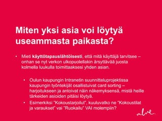 Miten yksi asia voi löytyä
useammasta paikasta?
• Mieti käyttötapauslähtöisesti, että mitä käyttäjä tarvitsee –
  onhan se nyt verkon ulkopuolellakin ärsyttävää juosta
  kolmella luukulla toimittaaksesi yhden asian.

    • Oulun kaupungin Intranetin suunnitteluprojektissa
      kaupungin työntekijät osallistuivat card sorting –
      harjoitukseen ja antoivat näin näkemyksensä, mistä heille
      tärkeiden asioiden pitäisi löytyä.
    • Esimerkiksi ”Kokoustarjoilut”, kuuluvatko ne ”Kokoustilat
      ja varaukset” vai ”Ruokailu” VAI molempiin?
 