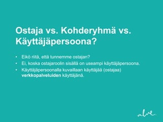 Ostaja vs. Kohderyhmä vs.
Käyttäjäpersoona?
• Eikö riitä, että tunnemme ostajan?
• Ei, koska ostajaroolin sisällä on useampi käyttäjäpersoona.
• Käyttäjäpersoonalla kuvaillaan käyttäjää (ostajaa)
  verkkopalveluiden käyttäjänä.
 