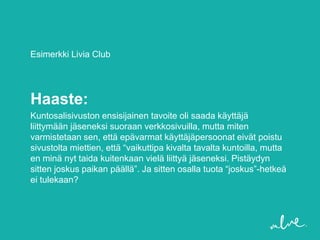 Esimerkki Livia Club




Haaste:
Kuntosalisivuston ensisijainen tavoite oli saada käyttäjä
liittymään jäseneksi suoraan verkkosivuilla, mutta miten
varmistetaan sen, että epävarmat käyttäjäpersoonat eivät poistu
sivustolta miettien, että “vaikuttipa kivalta tavalta kuntoilla, mutta
en minä nyt taida kuitenkaan vielä liittyä jäseneksi. Pistäydyn
sitten joskus paikan päällä”. Ja sitten osalla tuota “joskus”-hetkeä
ei tulekaan?
 