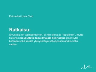 Esimerkki Livia Club




Ratkaisu:
Sivustolla on vaihtoehtoinen, ei niin sitova ja “lopullinen”, mutta
kuitenkin koukuttava tapa ilmaista kiinnostus jäsenyyttä
kohtaan sekä kerätä yhteystietoja sähköpostimarkkinointia
varten.
 