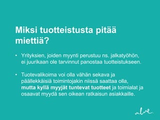 Miksi tuotteistusta pitää
miettiä?
• Yrityksien, joiden myynti perustuu ns. jalkatyöhön,
  ei juurikaan ole tarvinnut panostaa tuotteistukseen.

• Tuotevalikoima voi olla vähän sekava ja
  päällekkäisiä toimintojakin niissä saattaa olla,
  mutta kyllä myyjät tuntevat tuotteet ja toimialat ja
  osaavat myydä sen oikean ratkaisun asiakkaille.
 