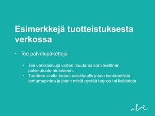 Esimerkkejä tuotteistuksesta
verkossa
• Tee palvelupaketteja

   • Tee verkkosivuja varten muutama konkreettinen
     palvelutuote hintoineen.
   • Tuotteen avulla tarjoat asiakkaalle jotain konkreettista
     tarttumapintaa ja jotain mistä pyytää tarjous tai lisätietoja.
 
