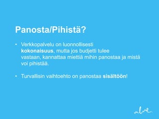 Panosta/Pihistä?
• Verkkopalvelu on luonnollisesti
  kokonaisuus, mutta jos budjetti tulee
  vastaan, kannattaa miettiä mihin panostaa ja mistä
  voi pihistää.

• Turvallisin vaihtoehto on panostaa sisältöön!
 