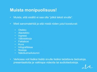 Muista monipuolisuus!
• Muista, että sisältö ei saa olla “pitkä teksti sivulla”.

• Mieti sanomalehtiä ja sitä mistä niiden jutut koostuvat:

    •   Otsikko
    •   Alaotsikko
    •   Ingressi
    •   Väliotsikkoja
    •   Faktaboxi
    •   Kuva
    •   Infografiikkaa
    •   Nostoja
    •   Näkökulma/kolumni

• Verkossa voit lisäksi lisätä sivulle lisäksi ladattavia tiedostoja,
  presentaatioita ja vaikkapa videoita tai audiotiedostoja.
 