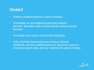 Vinkki!
• Palkkaa sisällöntuotannon tueksi toimittaja!

• Toimittajilla on ammattitaitoa perehtyä erilaisiin
  aiheisiin, jäsentää niistä ymmärrettävää tietoa ja kertoa
  tarinoita.

• Toimittajat ovat myös rutinoituneita kirjoittajia.

• Jotta yrityksesi asiantuntemus ja linjaus näkyvät
  sisällössä, perusta sisällöntuotantoon työryhmä, jossa on
  yrityksesi asiantuntijat, johto ja markkinointi sekä toimittaja.
 
