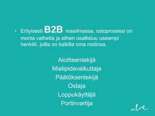 B2B
• Erityisesti           maailmassa, ostoprosessi on
  monta vaihetta ja siihen osallistuu useampi
  henkilö, joilla on kaikilla oma roolinsa.


                  Aloitteentekijä
                Mielipidevaikuttaja
                 Päätöksentekijä
                      Ostaja
                  Loppukäyttäjä
                   Portinvartija
 