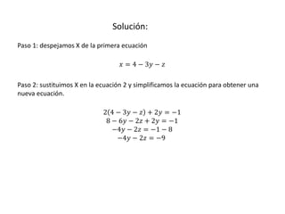 Solución:
Paso 1: despejamos X de la primera ecuación
𝑥 = 4 − 3𝑦 − 𝑧
Paso 2: sustituimos X en la ecuación 2 y simplificamos la ecuación para obtener una
nueva ecuación.
2 4 − 3𝑦 − 𝑧 + 2𝑦 = −1
8 − 6𝑦 − 2𝑧 + 2𝑦 = −1
−4𝑦 − 2𝑧 = −1 − 8
−4𝑦 − 2𝑧 = −9
 