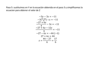 Paso 5: sustituimos en Y en la ecuación obtenida en el paso 3 y simplificamos la
ecuacion para obtener el valor de Z
−3𝑦 − 3𝑧 = −11
−3(9−2𝑧
4 ) −3𝑧 = −11
−27 + 6𝑧
4
− 3𝑧 = −11
−27 + 6𝑧 − 12𝑧
4
= −11
−27 − 6𝑧 = −44 −1
27 + 6𝑧 = 44
𝑧 =
44 − 27
6
=
17
6
 