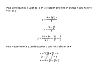 Paso 6: sustituimos el valor de Z en la ecuacion obtenida en el paso 4 para hallar el
valor de Z
𝑦 =
9 − 2(17
6 )
4
𝑦 =
9 − 34
6
4
𝑦 =
54 − 34
24
=
20
24
=
5
6
Paso 7: sustituimos Y y Z en la ecuacion 1 para hallar el valor de X
𝑥 + 3 5
6
+ 17
6
= 4
𝑥 + 15
6
+ 17
6
= 4
𝑥 = 4 − 15
6
− 17
6
=
4
3
 