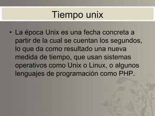 Tiempo unix
• La época Unix es una fecha concreta a
partir de la cual se cuentan los segundos,
lo que da como resultado una nueva
medida de tiempo, que usan sistemas
operativos como Unix o Linux, o algunos
lenguajes de programación como PHP.
 