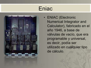 Eniac
• ENIAC (Electronic
Numerical Integrator and
Calculator), fabricado en el
año 1946, a base de
válvulas de vacío, que era
programable y universal,
es decir, podía ser
utilizado en cualquier tipo
de cálculo.
 