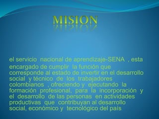 el servicio nacional de aprendizaje-SENA , esta
encargado de cumplir la función que
corresponde al estado de invertir en el desarrollo
social y técnico de los trabajadores
colombianos , ofreciendo y ejecutando la
formación profesional, para la incorporación y
el desarrollo de las personas en actividades
productivas que contribuyan al desarrollo
social, económico y tecnológico del país.
 