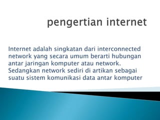 Internet adalah singkatan dari interconnected
network yang secara umum berarti hubungan
antar jaringan komputer atau network.
Sedangkan network sediri di artikan sebagai
suatu sistem komunikasi data antar komputer
 