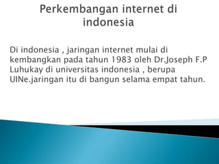 Di indonesia , jaringan internet mulai di
kembangkan pada tahun 1983 oleh Dr.Joseph F.P
Luhukay di universitas indonesia , berupa
UINe.jaringan itu di bangun selama empat tahun.
 