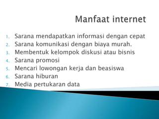 1.   Sarana mendapatkan informasi dengan cepat
2.   Sarana komunikasi dengan biaya murah.
3.   Membentuk kelompok diskusi atau bisnis
4.   Sarana promosi
5.   Mencari lowongan kerja dan beasiswa
6.   Sarana hiburan
7.   Media pertukaran data
 