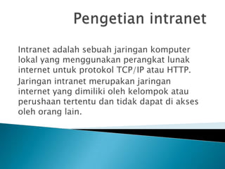 Intranet adalah sebuah jaringan komputer
lokal yang menggunakan perangkat lunak
internet untuk protokol TCP/IP atau HTTP.
Jaringan intranet merupakan jaringan
internet yang dimiliki oleh kelompok atau
perushaan tertentu dan tidak dapat di akses
oleh orang lain.
 