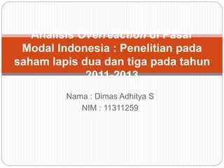 Nama : Dimas Adhitya S
NIM : 11311259
Analisis Overreaction di Pasar
Modal Indonesia : Penelitian pada
saham lapis dua dan tiga pada tahun
2011-2013
 