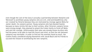 even though the core of the story is actually a partnership between Vampires and
Werewolf to annihilate young vampires who are evil, wild and bloodthirsty who
are 'created' by Victoria because they are motivated by revenge against Bella for
James' death, his vampire partner. Young vampires who had shocked Seattle
because so many victims fell due to their actions. After Victoria's vampire forces
were strong enough, they planned to attack the Cullen family to finish off Bella
and vent her revenge. Unfortunately their plan was already known by Alice who
had the power to be able to read the future and mind, so that the war between
vampires was inevitable. In order to find out the enemies faced so much, the
Cullens finally considered allying themselves with Jacob Black and his friends to
succeed the mission of annihilating the new vampires.
 