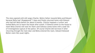 The story opened with still angry Charlie, Bella's father towards Bella and Edward
because Bella had "disappeared" 3 days and finally returned home with Edward
who had left Bella before for about 6 months. Charlie imposed a 'curfew' and
locked Bella not to leave the house after school. If Edward comes to the house to
meet Bella Charlie will wait for them until Edward comes home with a look full
of investigations typical of the police. Of course Charlie did not know if after
returning through the main door and Bella entered the room, Edward followed
Bella's room like usual nights.
 