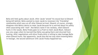 Bella still feels guilty about Jacob. After Jacob "sewed" his wound due to Edward
being left behind, Bella wanted to meet Jacob to reconnect the "friendship"
relationship which was cut off after Edward arrived. Edward, of course, strongly
disagrees with Bella's desire to meet Jacob because he is worried about his safety
when associating with ‘wolf’. Not Bella's name if not reckless, when Edward
hunts in the woods, Bella finally goes to La Push to meet Jacob Black. Edward
was very angry when he learned that Bella was going there and returned from
hunting. After negotiations with Alice finally Alice is willing to take hostage Bella
when Edward hunts. But apparently, Jacob also did not stay silent knowing Bella
'in hostage', the second adventure with Jacob finally happened too.
 