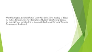 After knowing this, the entire Cullen family held an intensive meeting to discuss
the matter. Considerations have been planned but still lack of energy because
the existing troops turned out to be inadequate to clean up the young Vampires.
The problem is deadlocked.
 