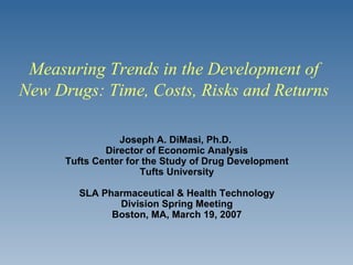 Joseph A. DiMasi, Ph.D.  Director of Economic Analysis Tufts Center for the Study of Drug Development Tufts University SLA Pharmaceutical & Health Technology Division Spring Meeting Boston, MA, March 19, 2007 Measuring Trends in the Development of New Drugs: Time, Costs, Risks and Returns 