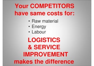 Your COMPETITORS
have same costs for:
• Raw material
• Energy
• Labour
LOGISTICS
& SERVICE
IMPROVEMENT
makes the difference
 