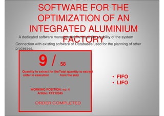 SOfIA
SOFTWARE FOR THESOFTWARE FOR THE
OPTIMIZATION OF ANOPTIMIZATION OF AN
INTEGRATED ALUMINIUMINTEGRATED ALUMINIUM
FACTORYFACTORY
9 / 58
WORKING POSITION: no: 4
Article: XYZ12345
Total quantity to extract
from the skid
Quantity to extract for the
order in execution
• FIFO
• LIFO
ORDER COMPLETEDORDER COMPLETEDORDER COMPLETEDORDER COMPLETEDORDER COMPLETEDORDER COMPLETEDORDER COMPLETEDORDER COMPLETED
A dedicated software management increase the usability of the system
Connection with existing software or Databases used for the planning of other
processes.
 