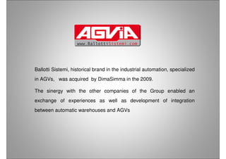 Ballotti Sistemi, historical brand in the industrial automation, specialized
in AGVs, was acquired by DimaSimma in the 2009.
The sinergy with the other companies of the Group enabled an
exchange of experiences as well as development of integration
between automatic warehouses and AGVs
 