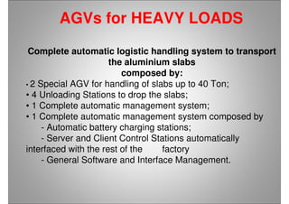 AGVs for HEAVY LOADS
Complete automatic logistic handling system to transport
the aluminium slabs
composed by:
• 2 Special AGV for handling of slabs up to 40 Ton;
• 4 Unloading Stations to drop the slabs;
• 1 Complete automatic management system;
• 1 Complete automatic management system composed by
- Automatic battery charging stations;
- Server and Client Control Stations automatically
interfaced with the rest of the factory
- General Software and Interface Management.
 