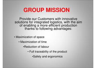 GROUP MISSION
Provide our Customers with innovative
solutions for integrated logistics, with the aim
of enabling a more efficient production
thanks to following advantages:
• Maximization of space
• Maximization of time
•Reduction of labour
• Full traceability of the product
•Safety and ergonomics
 