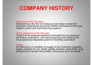 COMPANY HISTORY
At the end of the '60 years
DimaSimma is the first to introduce in the Italian market the
automatic warehouses served by AS/RS machines and the most
modern control and manufacturing systems.
At the beginning of the '80 years
Thanks to the acquired experience DimaSimma can devote to
the factory automation, and starts projecting and realising the
most advanced integrated system of handling automation.
Today
DimaSimma is in condition to supply to the Customer integrated
logistic systems for any needs: pallets and bins, small items, long
products such as bars and profiles, flat product such as sheets.
 