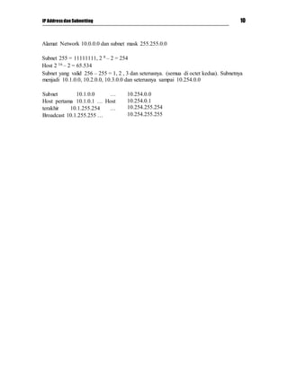 IP Addressdan Subnetting 10
Alamat Network 10.0.0.0 dan subnet mask 255.255.0.0
Subnet 255 = 11111111, 2 8 – 2 = 254
Host 2 16 – 2 = 65.534
Subnet yang valid 256 – 255 = 1, 2 , 3 dan seterusnya. (semua di octet kedua). Subnetnya
menjadi 10.1.0.0, 10.2.0.0, 10.3.0.0 dan seterusnya sampai 10.254.0.0
Subnet 10.1.0.0 …
Host pertama 10.1.0.1 … Host
terakhir 10.1.255.254 …
Broadcast 10.1.255.255 …
10.254.0.0
10.254.0.1
10.254.255.254
10.254.255.255
 