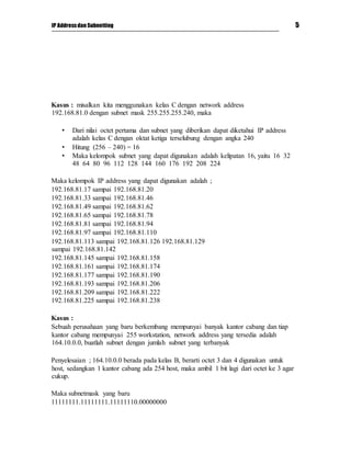 IP Addressdan Subnetting 5
Kasus : misalkan kita menggunakan kelas C dengan network address
192.168.81.0 dengan subnet mask 255.255.255.240, maka
• Dari nilai octet pertama dan subnet yang diberikan dapat diketahui IP address
adalah kelas C dengan oktat ketiga terselubung dengan angka 240
• Hitung (256 – 240) = 16
• Maka kelompok subnet yang dapat digunakan adalah kelipatan 16, yaitu 16 32
48 64 80 96 112 128 144 160 176 192 208 224
Maka kelompok IP address yang dapat digunakan adalah ;
192.168.81.17 sampai 192.168.81.20
192.168.81.33 sampai 192.168.81.46
192.168.81.49 sampai 192.168.81.62
192.168.81.65 sampai 192.168.81.78
192.168.81.81 sampai 192.168.81.94
192.168.81.97 sampai 192.168.81.110
192.168.81.113 sampai 192.168.81.126 192.168.81.129
sampai 192.168.81.142
192.168.81.145 sampai 192.168.81.158
192.168.81.161 sampai 192.168.81.174
192.168.81.177 sampai 192.168.81.190
192.168.81.193 sampai 192.168.81.206
192.168.81.209 sampai 192.168.81.222
192.168.81.225 sampai 192.168.81.238
Kasus :
Sebuah perusahaan yang baru berkembang mempunyai banyak kantor cabang dan tiap
kantor cabang mempunyai 255 workstation, network address yang tersedia adalah
164.10.0.0, buatlah subnet dengan jumlah subnet yang terbanyak
Penyelesaian ; 164.10.0.0 berada pada kelas B, berarti octet 3 dan 4 digunakan untuk
host, sedangkan 1 kantor cabang ada 254 host, maka ambil 1 bit lagi dari octet ke 3 agar
cukup.
Maka subnetmask yang baru
11111111.11111111.11111110.00000000
 