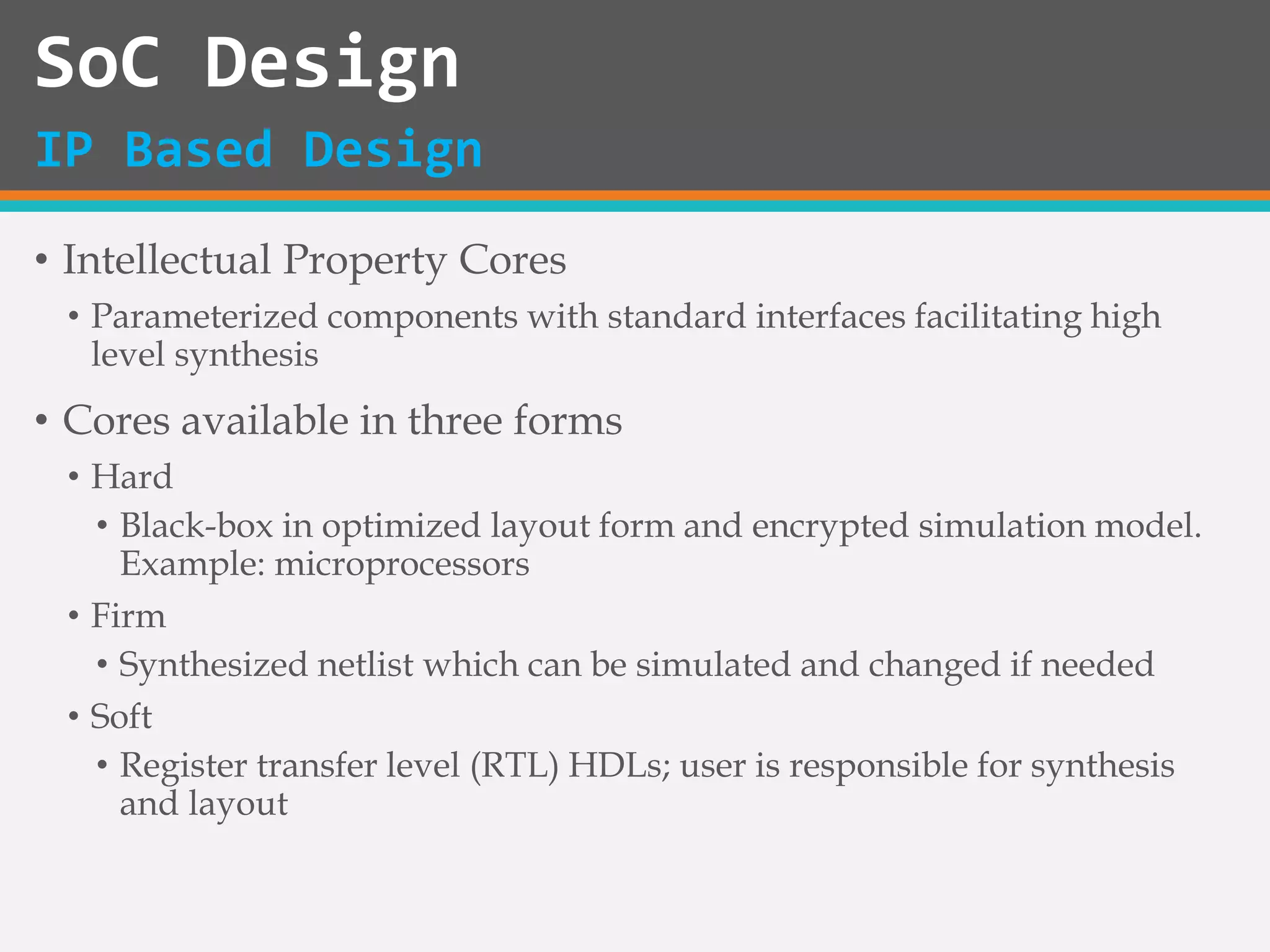 • Intellectual Property Cores
• Parameterized components with standard interfaces facilitating high
level synthesis
• Cores available in three forms
• Hard
• Black-box in optimized layout form and encrypted simulation model.
Example: microprocessors
• Firm
• Synthesized netlist which can be simulated and changed if needed
• Soft
• Register transfer level (RTL) HDLs; user is responsible for synthesis
and layout
SoC Design
IP Based Design
 