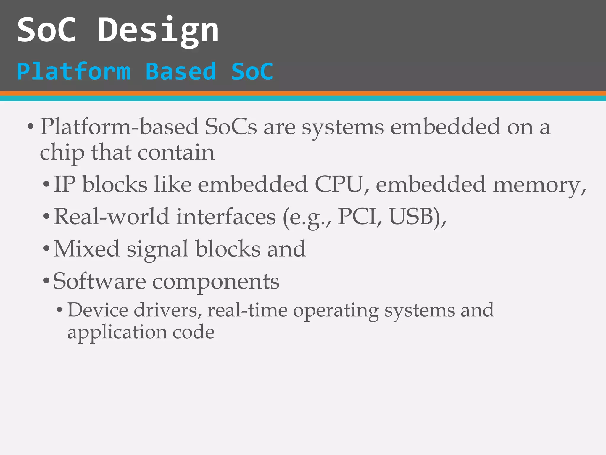 • Platform-based SoCs are systems embedded on a
chip that contain
•IP blocks like embedded CPU, embedded memory,
•Real-world interfaces (e.g., PCI, USB),
•Mixed signal blocks and
•Software components
• Device drivers, real-time operating systems and
application code
SoC Design
Platform Based SoC
 
