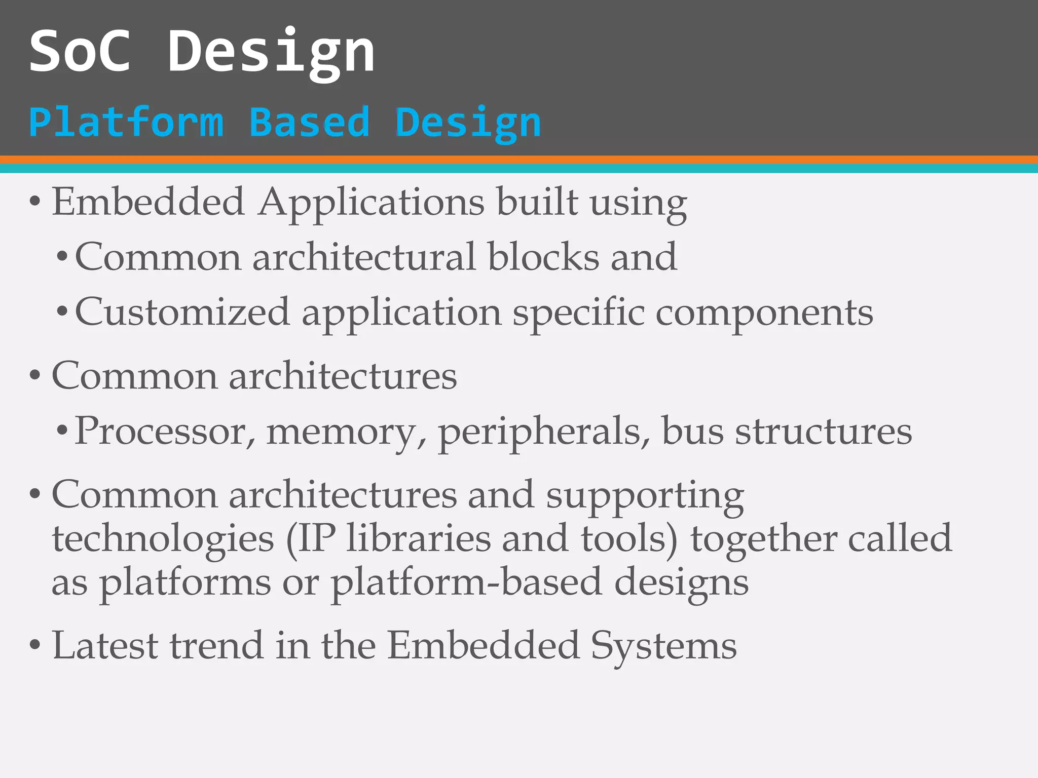 • Embedded Applications built using
•Common architectural blocks and
•Customized application specific components
• Common architectures
•Processor, memory, peripherals, bus structures
• Common architectures and supporting
technologies (IP libraries and tools) together called
as platforms or platform-based designs
• Latest trend in the Embedded Systems
SoC Design
Platform Based Design
 