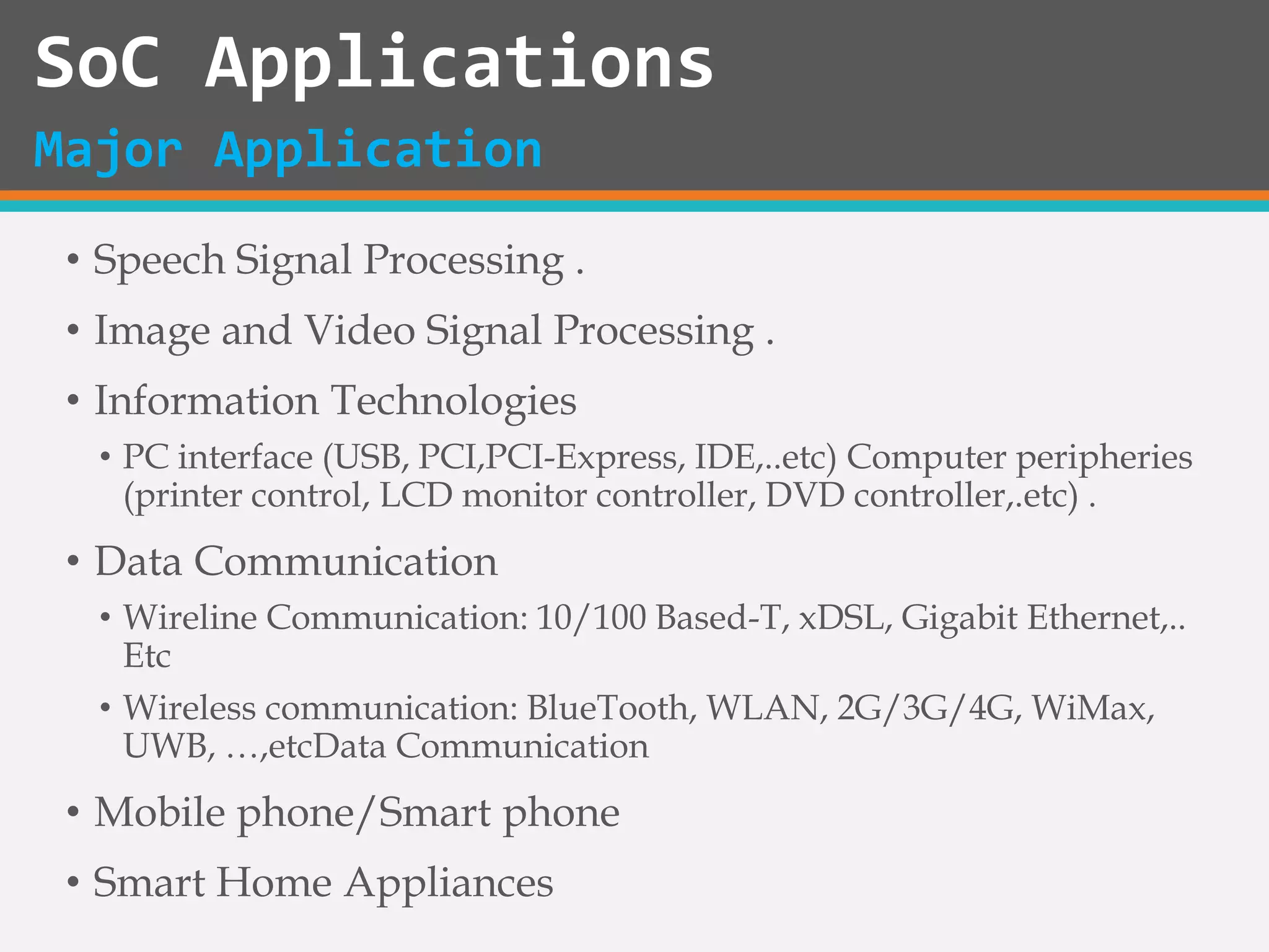• Speech Signal Processing .
• Image and Video Signal Processing .
• Information Technologies
• PC interface (USB, PCI,PCI-Express, IDE,..etc) Computer peripheries
(printer control, LCD monitor controller, DVD controller,.etc) .
• Data Communication
• Wireline Communication: 10/100 Based-T, xDSL, Gigabit Ethernet,..
Etc
• Wireless communication: BlueTooth, WLAN, 2G/3G/4G, WiMax,
UWB, …,etcData Communication
• Mobile phone/Smart phone
• Smart Home Appliances
SoC Applications
Major Application
 