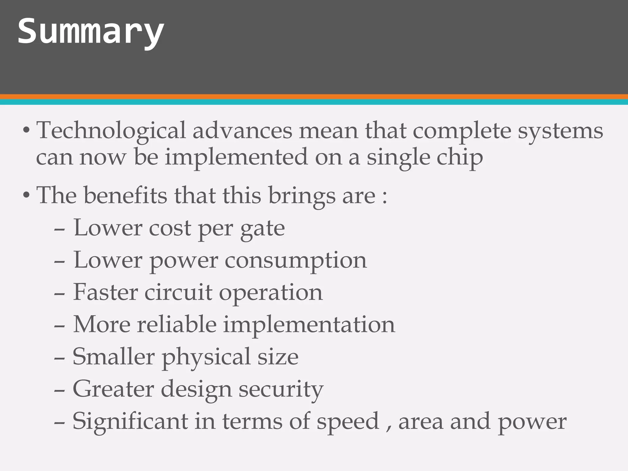 • Technological advances mean that complete systems
can now be implemented on a single chip
• The benefits that this brings are :
– Lower cost per gate
– Lower power consumption
– Faster circuit operation
– More reliable implementation
– Smaller physical size
– Greater design security
– Significant in terms of speed , area and power
Summary
 