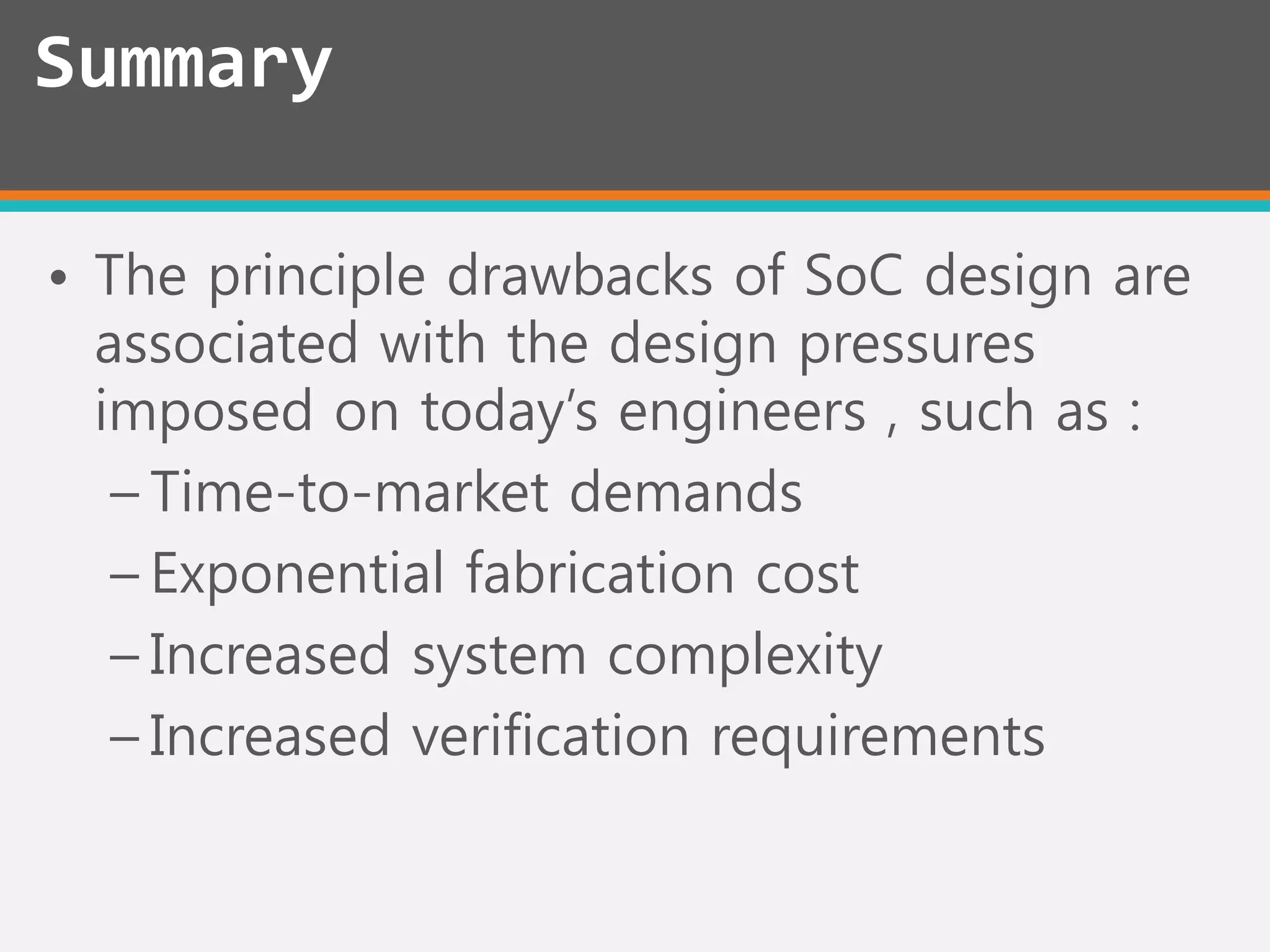 • The principle drawbacks of SoC design are
associated with the design pressures
imposed on today’s engineers , such as :
– Time-to-market demands
– Exponential fabrication cost
– Increased system complexity
– Increased verification requirements
Summary
 