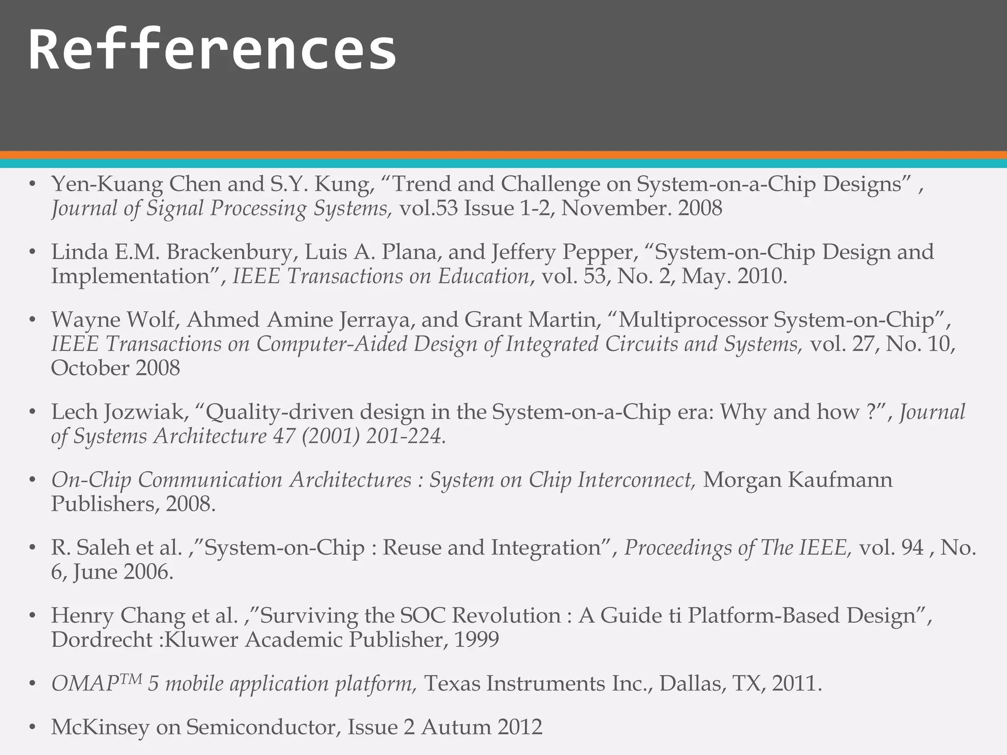 • Yen-Kuang Chen and S.Y. Kung, “Trend and Challenge on System-on-a-Chip Designs” ,
Journal of Signal Processing Systems, vol.53 Issue 1-2, November. 2008
• Linda E.M. Brackenbury, Luis A. Plana, and Jeffery Pepper, “System-on-Chip Design and
Implementation”, IEEE Transactions on Education, vol. 53, No. 2, May. 2010.
• Wayne Wolf, Ahmed Amine Jerraya, and Grant Martin, “Multiprocessor System-on-Chip”,
IEEE Transactions on Computer-Aided Design of Integrated Circuits and Systems, vol. 27, No. 10,
October 2008
• Lech Jozwiak, “Quality-driven design in the System-on-a-Chip era: Why and how ?”, Journal
of Systems Architecture 47 (2001) 201-224.
• On-Chip Communication Architectures : System on Chip Interconnect, Morgan Kaufmann
Publishers, 2008.
• R. Saleh et al. ,”System-on-Chip : Reuse and Integration”, Proceedings of The IEEE, vol. 94 , No.
6, June 2006.
• Henry Chang et al. ,”Surviving the SOC Revolution : A Guide ti Platform-Based Design”,
Dordrecht :Kluwer Academic Publisher, 1999
• OMAPTM 5 mobile application platform, Texas Instruments Inc., Dallas, TX, 2011.
• McKinsey on Semiconductor, Issue 2 Autum 2012
Refferences
 