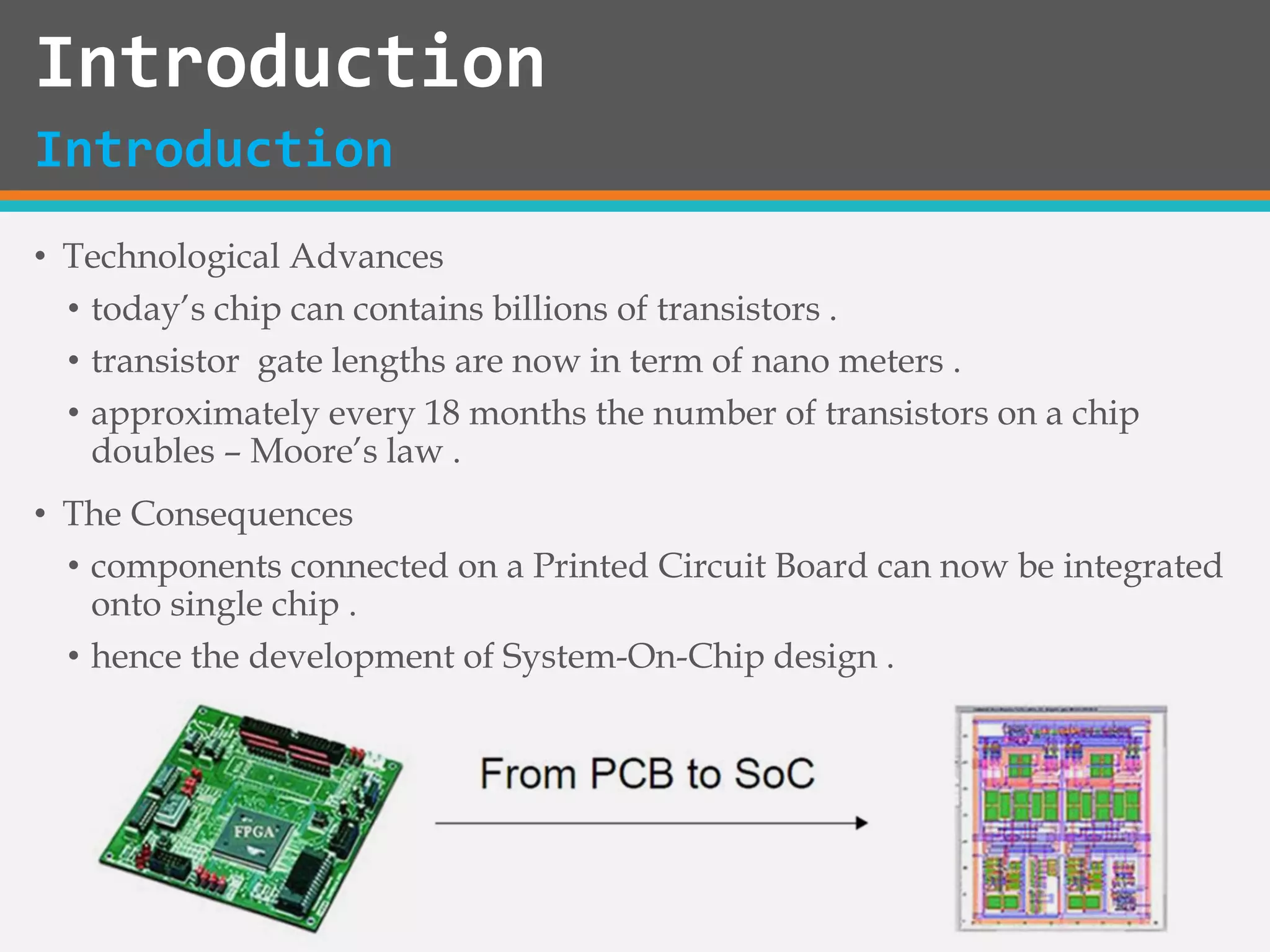 Introduction
• Technological Advances
• today’s chip can contains billions of transistors .
• transistor gate lengths are now in term of nano meters .
• approximately every 18 months the number of transistors on a chip
doubles – Moore’s law .
• The Consequences
• components connected on a Printed Circuit Board can now be integrated
onto single chip .
• hence the development of System-On-Chip design .
Introduction
 