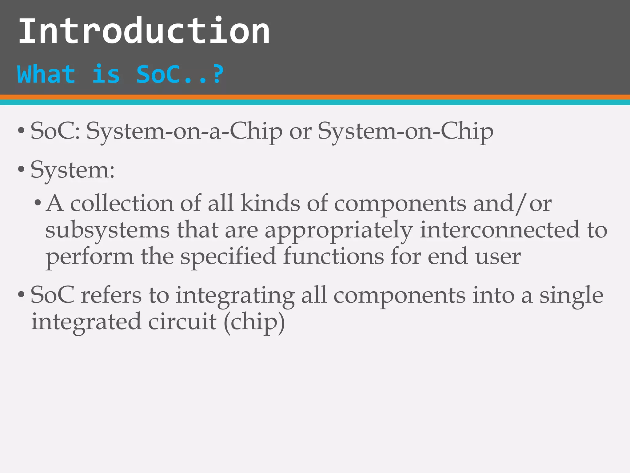• SoC: System-on-a-Chip or System-on-Chip
• System:
•A collection of all kinds of components and/or
subsystems that are appropriately interconnected to
perform the specified functions for end user
• SoC refers to integrating all components into a single
integrated circuit (chip)
Introduction
What is SoC..?
 