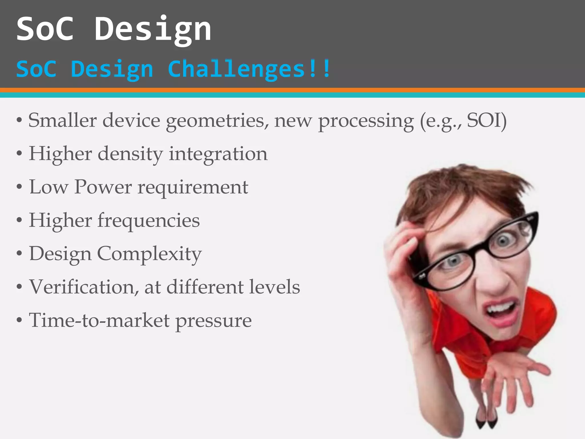 • Smaller device geometries, new processing (e.g., SOI)
• Higher density integration
• Low Power requirement
• Higher frequencies
• Design Complexity
• Verification, at different levels
• Time-to-market pressure
SoC Design
SoC Design Challenges!!
 